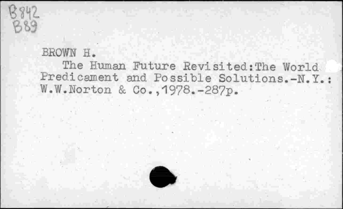 ﻿
S&9
BROWN H.
The Human Future Revisited:The World Predicament and Possible Solutions.-N.Y.: W.W.Norton & Co. ,'1978.-287p.